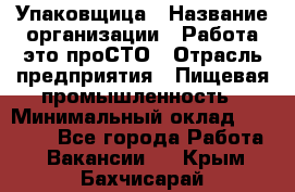 Упаковщица › Название организации ­ Работа-это проСТО › Отрасль предприятия ­ Пищевая промышленность › Минимальный оклад ­ 20 000 - Все города Работа » Вакансии   . Крым,Бахчисарай